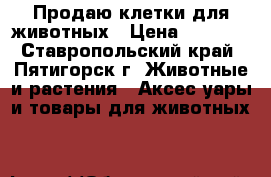 Продаю клетки для животных › Цена ­ 3 000 - Ставропольский край, Пятигорск г. Животные и растения » Аксесcуары и товары для животных   